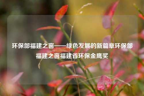 环保部福建之窗——绿色发展的新篇章环保部福建之窗福建省环保金鹰奖