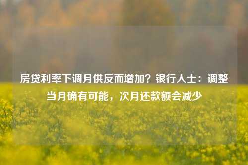 房贷利率下调月供反而增加？银行人士：调整当月确有可能，次月还款额会减少