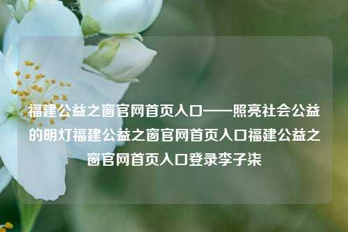 福建公益之窗官网首页入口——照亮社会公益的明灯福建公益之窗官网首页入口福建公益之窗官网首页入口登录李子柒