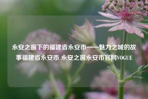 永安之窗下的福建省永安市——魅力之城的故事福建省永安市 永安之窗永安市官网VOGUE