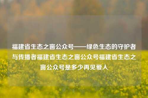 福建省生态之窗公众号——绿色生态的守护者与传播者福建省生态之窗公众号福建省生态之窗公众号是多少再见爱人