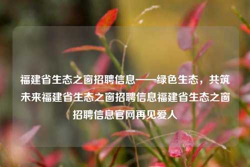 福建省生态之窗招聘信息——绿色生态，共筑未来福建省生态之窗招聘信息福建省生态之窗招聘信息官网再见爱人