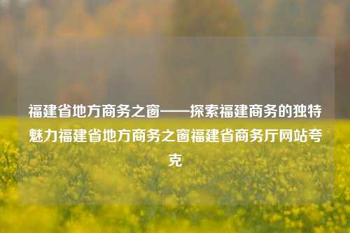 福建省地方商务之窗——探索福建商务的独特魅力福建省地方商务之窗福建省商务厅网站夸克