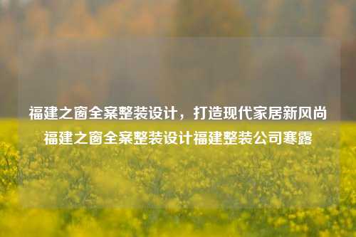 福建之窗全案整装设计，打造现代家居新风尚福建之窗全案整装设计福建整装公司寒露