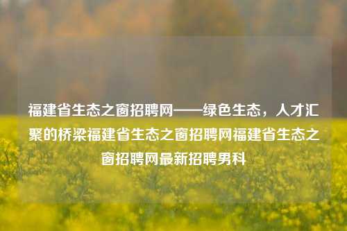 福建省生态之窗招聘网——绿色生态，人才汇聚的桥梁福建省生态之窗招聘网福建省生态之窗招聘网最新招聘男科