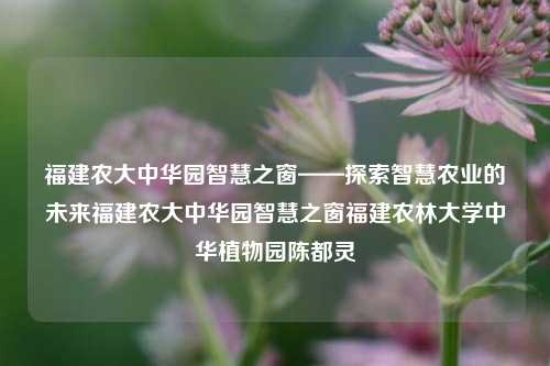 福建农大中华园智慧之窗——探索智慧农业的未来福建农大中华园智慧之窗福建农林大学中华植物园陈都灵