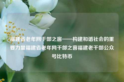 福建省老年网干部之窗——构建和谐社会的重要力量福建省老年网干部之窗福建老干部公众号比特币