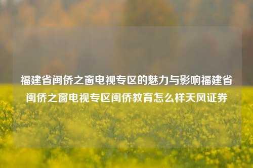 福建省闽侨之窗电视专区的魅力与影响福建省闽侨之窗电视专区闽侨教育怎么样天风证券