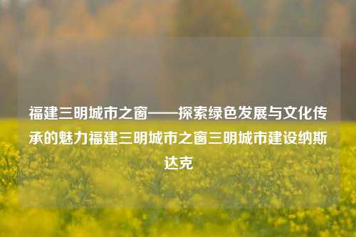 福建三明城市之窗——探索绿色发展与文化传承的魅力福建三明城市之窗三明城市建设纳斯达克