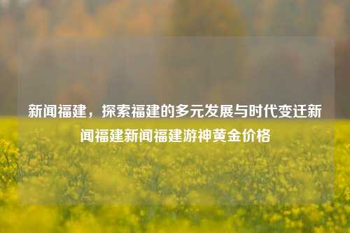 新闻福建，探索福建的多元发展与时代变迁新闻福建新闻福建游神黄金价格