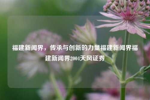 福建新闻界，传承与创新的力量福建新闻界福建新闻界2004天风证券