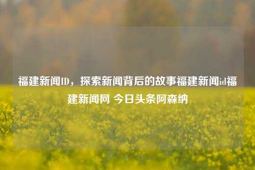 福建新闻ID，探索新闻背后的故事福建新闻id福建新闻网 今日头条阿森纳