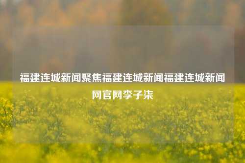 福建连城新闻聚焦福建连城新闻福建连城新闻网官网李子柒