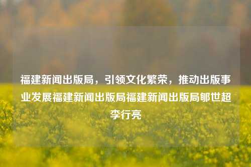 福建新闻出版局，引领文化繁荣，推动出版事业发展福建新闻出版局福建新闻出版局郇世超李行亮