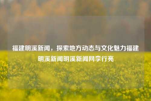 福建明溪新闻，探索地方动态与文化魅力福建明溪新闻明溪新闻网李行亮