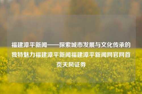 福建漳平新闻——探索城市发展与文化传承的独特魅力福建漳平新闻福建漳平新闻网官网首页天风证券