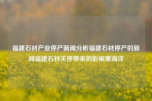 福建石材产业停产新闻分析福建石材停产的新闻福建石材关停带来的影响覃海洋