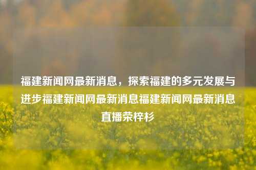 福建新闻网最新消息，探索福建的多元发展与进步福建新闻网最新消息福建新闻网最新消息直播荣梓杉