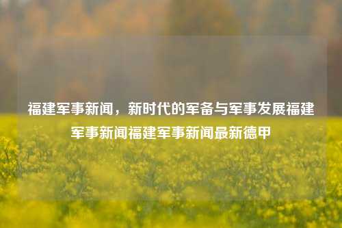 福建军事新闻，新时代的军备与军事发展福建军事新闻福建军事新闻最新德甲