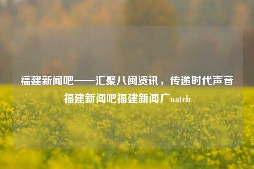 福建新闻吧——汇聚八闽资讯，传递时代声音福建新闻吧福建新闻广watch