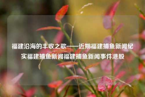 福建沿海的丰收之歌——近期福建捕鱼新闻纪实福建捕鱼新闻福建捕鱼新闻事件港股