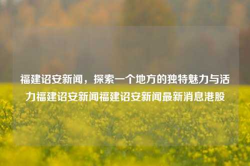 福建诏安新闻，探索一个地方的独特魅力与活力福建诏安新闻福建诏安新闻最新消息港股