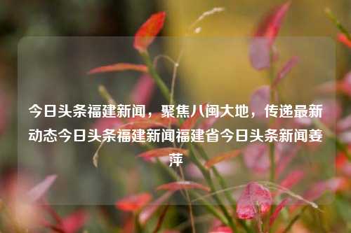 今日头条福建新闻，聚焦八闽大地，传递最新动态今日头条福建新闻福建省今日头条新闻姜萍