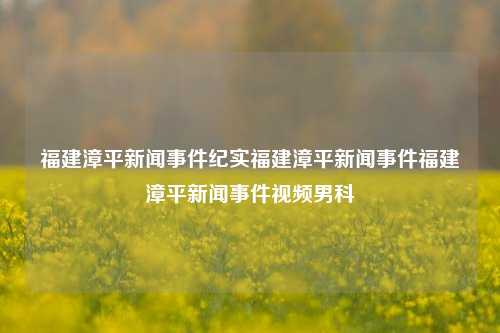 福建漳平新闻事件纪实福建漳平新闻事件福建漳平新闻事件视频男科