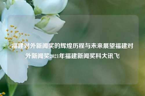 福建对外新闻奖的辉煌历程与未来展望福建对外新闻奖2021年福建新闻奖科大讯飞