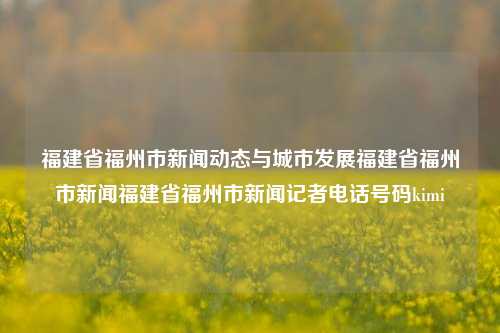 福建省福州市新闻动态与城市发展福建省福州市新闻福建省福州市新闻记者电话号码kimi