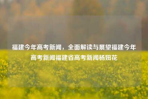 福建今年高考新闻，全面解读与展望福建今年高考新闻福建省高考新闻杨妞花