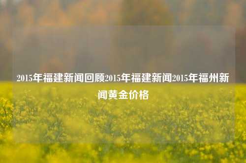 2015年福建新闻回顾2015年福建新闻2015年福州新闻黄金价格