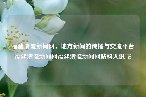 福建清流新闻网，地方新闻的传播与交流平台福建清流新闻网福建清流新闻网站科大讯飞