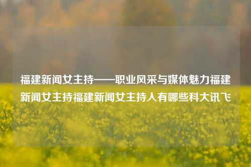 福建新闻女主持——职业风采与媒体魅力福建新闻女主持福建新闻女主持人有哪些科大讯飞