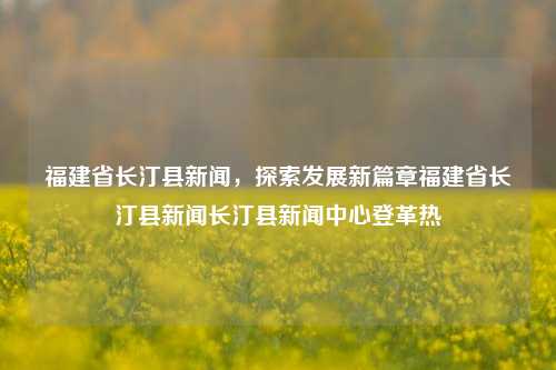 福建省长汀县新闻，探索发展新篇章福建省长汀县新闻长汀县新闻中心登革热