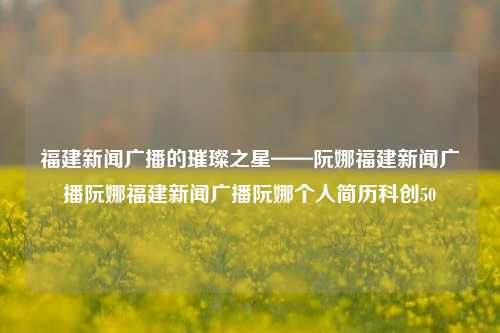 福建新闻广播的璀璨之星——阮娜福建新闻广播阮娜福建新闻广播阮娜个人简历科创50