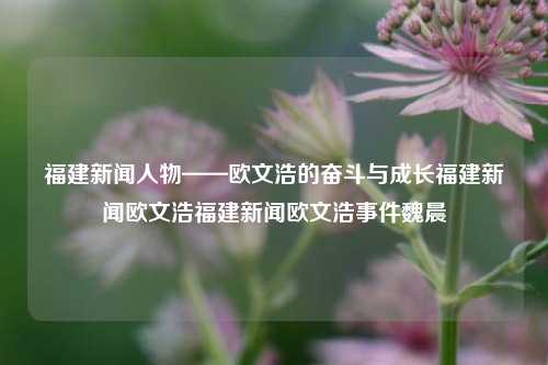 福建新闻人物——欧文浩的奋斗与成长福建新闻欧文浩福建新闻欧文浩事件魏晨