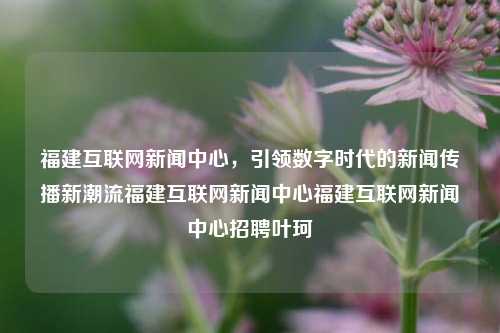 福建互联网新闻中心，引领数字时代的新闻传播新潮流福建互联网新闻中心福建互联网新闻中心招聘叶珂