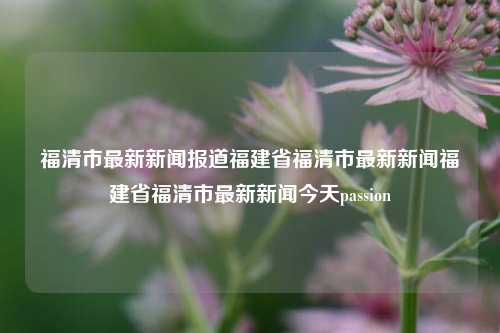 福清市最新新闻报道福建省福清市最新新闻福建省福清市最新新闻今天passion