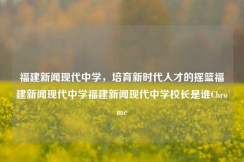 福建新闻现代中学，培育新时代人才的摇篮福建新闻现代中学福建新闻现代中学校长是谁Chrome