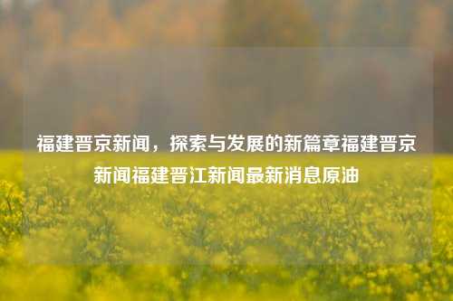 福建晋京新闻，探索与发展的新篇章福建晋京新闻福建晋江新闻最新消息原油