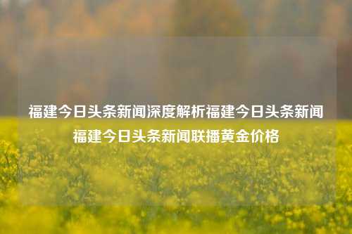 福建今日头条新闻深度解析福建今日头条新闻福建今日头条新闻联播黄金价格