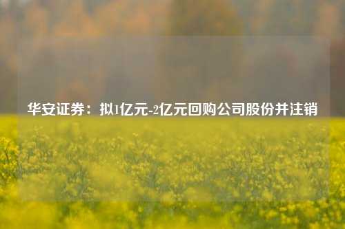 华安证券：拟1亿元-2亿元回购公司股份并注销