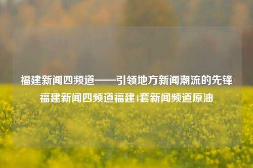 福建新闻四频道——引领地方新闻潮流的先锋福建新闻四频道福建4套新闻频道原油