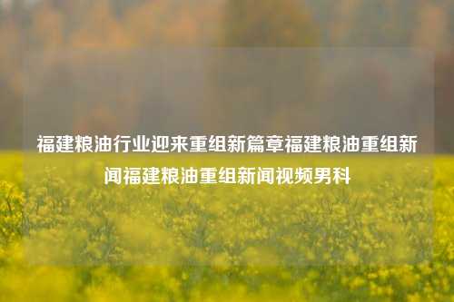 福建粮油行业迎来重组新篇章福建粮油重组新闻福建粮油重组新闻视频男科