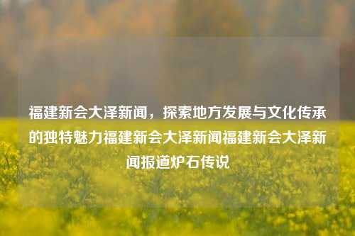 福建新会大泽新闻，探索地方发展与文化传承的独特魅力福建新会大泽新闻福建新会大泽新闻报道炉石传说