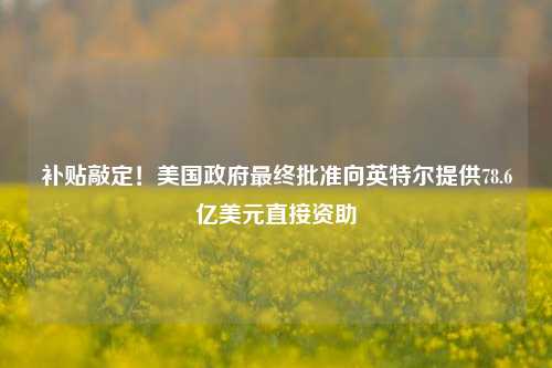 补贴敲定！美国政府最终批准向英特尔提供78.6亿美元直接资助