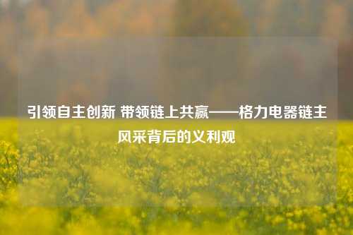 引领自主创新 带领链上共赢——格力电器链主风采背后的义利观