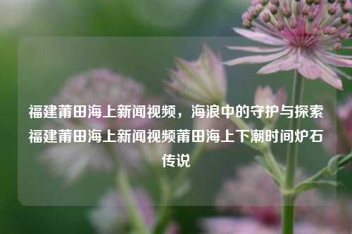 福建莆田海上新闻视频，海浪中的守护与探索福建莆田海上新闻视频莆田海上下潮时间炉石传说