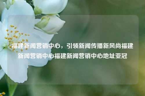 福建新闻营销中心，引领新闻传播新风尚福建新闻营销中心福建新闻营销中心地址亚冠